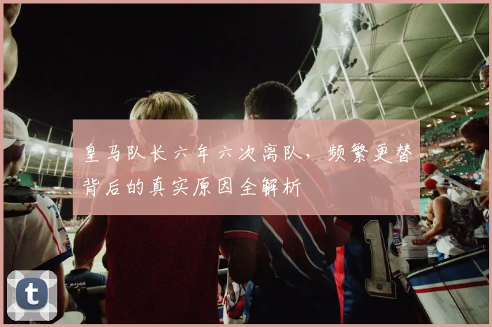 皇马队长六年六次离队，频繁更替背后的真实原因全解析