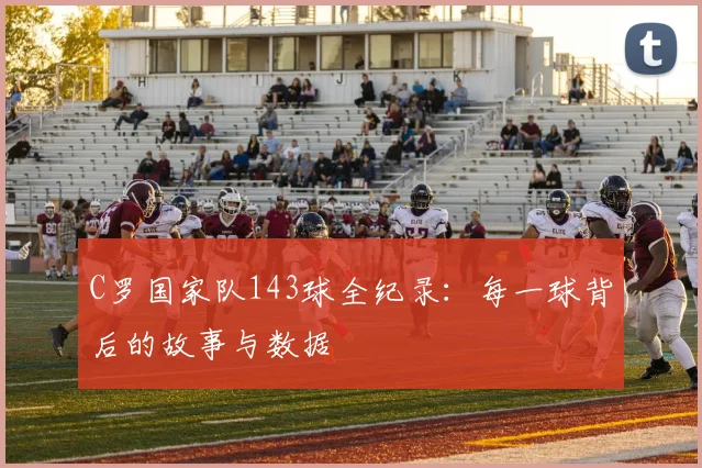 C罗国家队143球全纪录：每一球背后的故事与数据