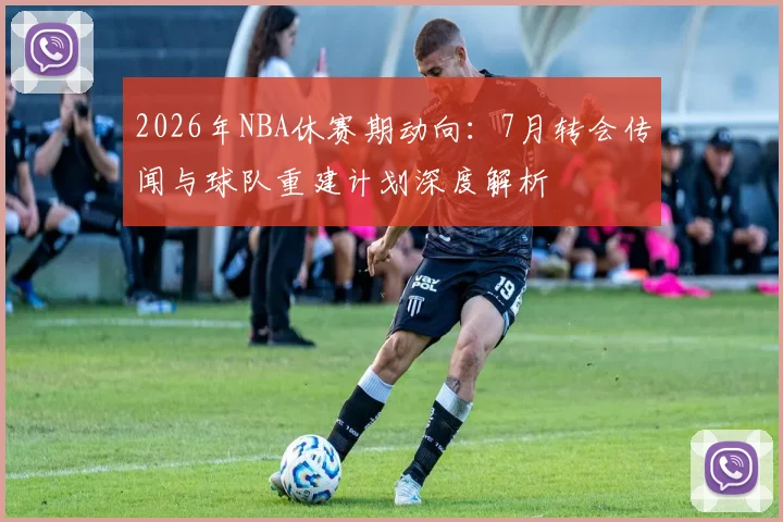 2026年NBA休赛期动向：7月转会传闻与球队重建计划深度解析