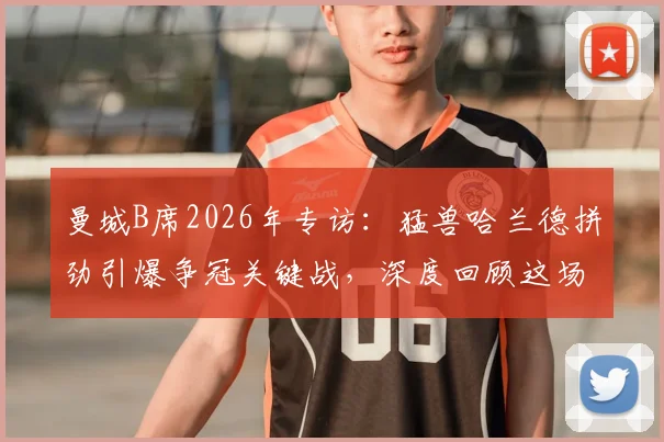 曼城B席2026年专访：猛兽哈兰德拼劲引爆争冠关键战，深度回顾这场意义重大的胜利