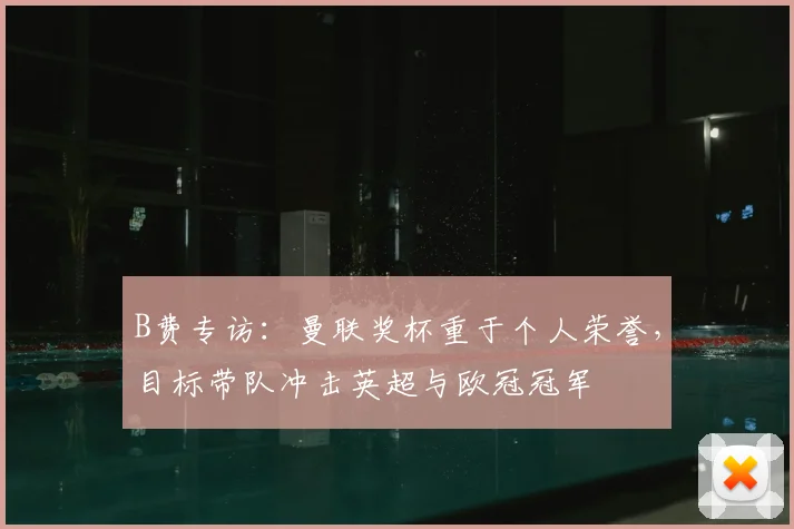 B费专访：曼联奖杯重于个人荣誉，目标带队冲击英超与欧冠冠军