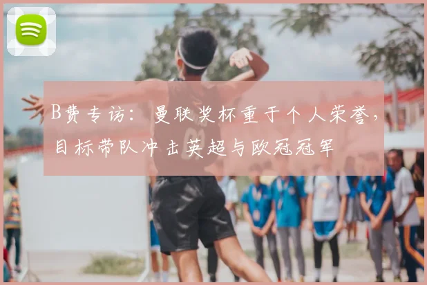 B费专访：曼联奖杯重于个人荣誉，目标带队冲击英超与欧冠冠军