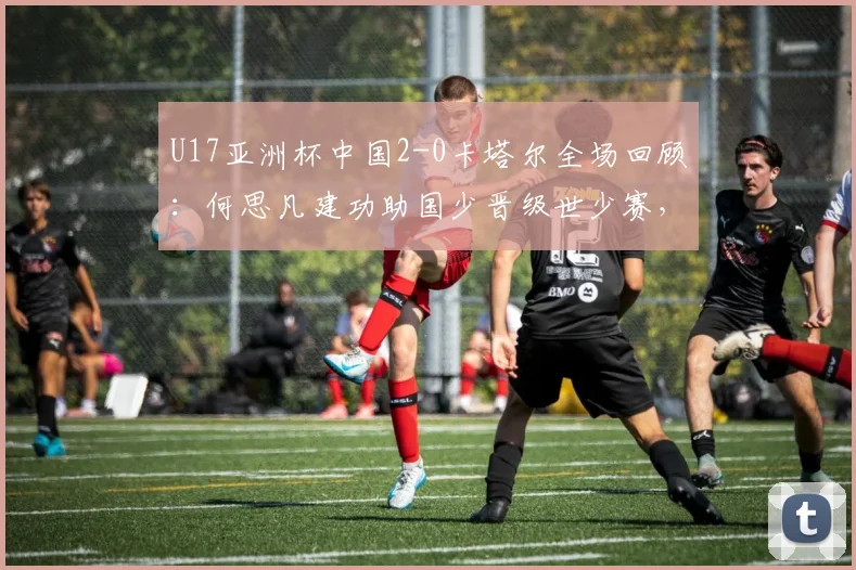 U17亚洲杯中国2-0卡塔尔全场回顾：何思凡建功助国少晋级世少赛，出线前景与技术分析