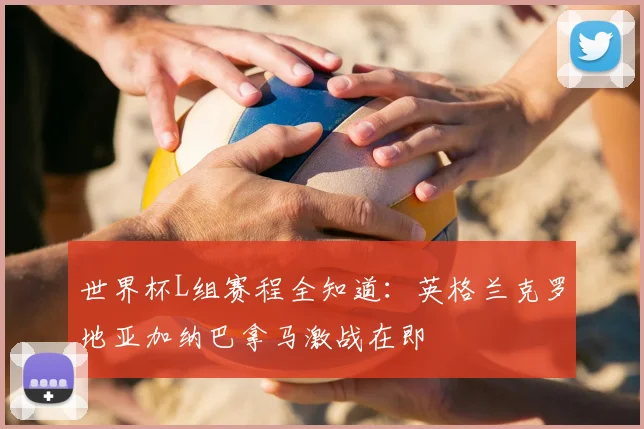 世界杯L组赛程全知道：英格兰克罗地亚加纳巴拿马激战在即